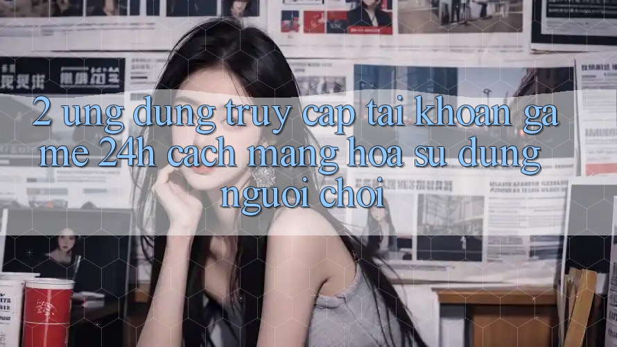 2. Ứng Dụng Truy cập tài khoản Game 24h: Cách Mạng Hóa Sử dụng Người chơi