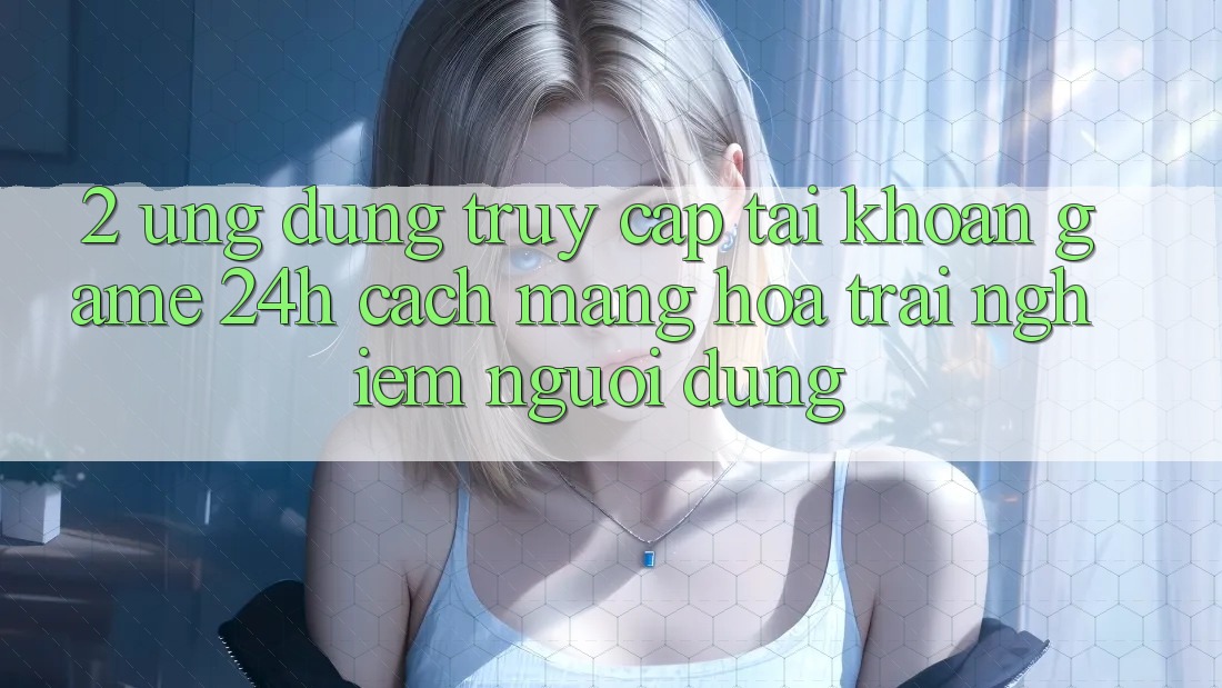 2. Ứng Dụng Truy cập tài khoản Game 24h: Cách Mạng Hóa Trải Nghiệm Người Dùng