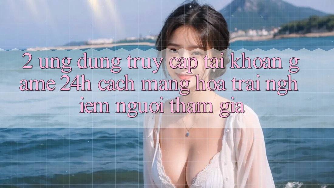 2. Ứng Dụng Truy cập tài khoản Game 24h: Cách Mạng Hóa Trải nghiệm Người tham gia