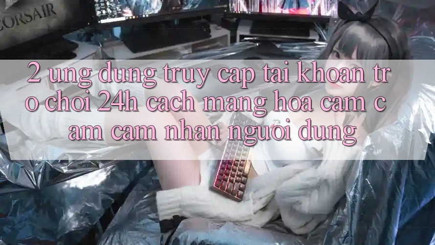 2. Ứng Dụng Truy cập tài khoản Trò chơi 24h: Cách Mạng Hóa Cảm cảm cảm nhận Người Dùng