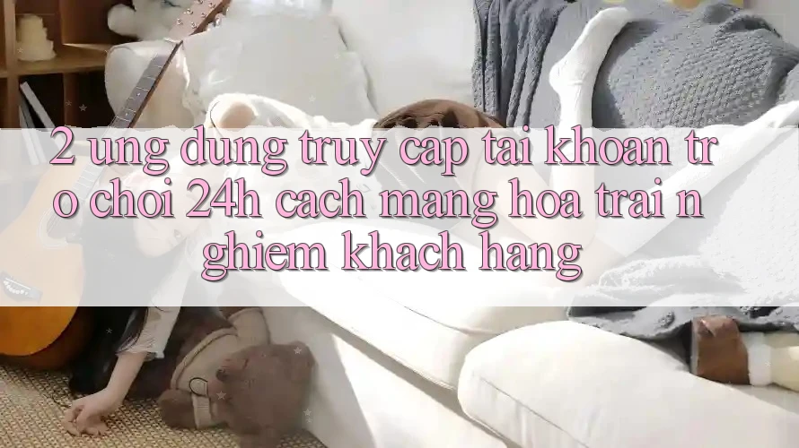 2. Ứng dụng Truy cập tài khoản Trò chơi 24h: Cách Mạng Hóa Trải nghiệm Khách hàng 2. Ứng dụng Truy cập tài khoản Trò chơi 24h: Cách Mạng Hóa Trải nghiệm Khách hàng