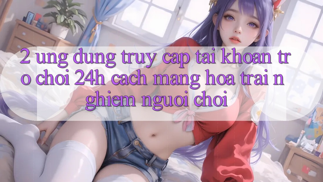 2. Ứng Dụng Truy cập tài khoản Trò chơi 24h: Cách Mạng Hóa Trải Nghiệm Người chơi 2. Ứng Dụng Truy cập tài khoản Trò chơi 24h: Cách Mạng Hóa Trải Nghiệm Người chơi