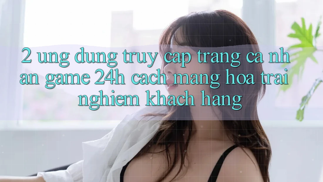 2. Ứng Dụng Truy cập trang cá nhân Game 24h: Cách Mạng Hóa Trải nghiệm Khách hàng