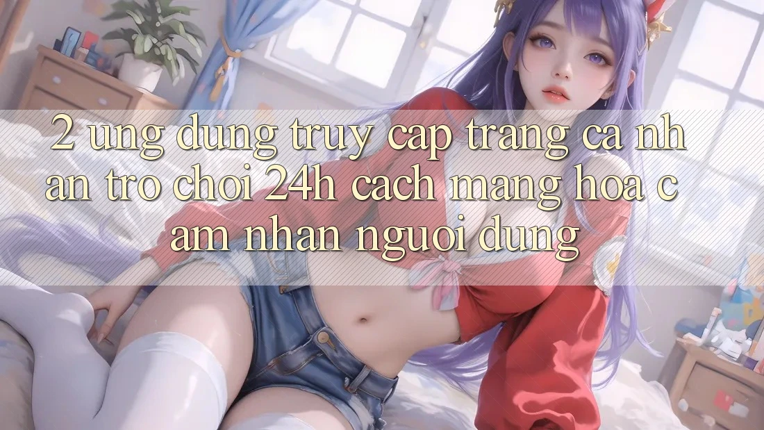 2. Ứng Dụng Truy cập trang cá nhân Trò chơi 24h: Cách Mạng Hóa Cảm nhận Người Dùng