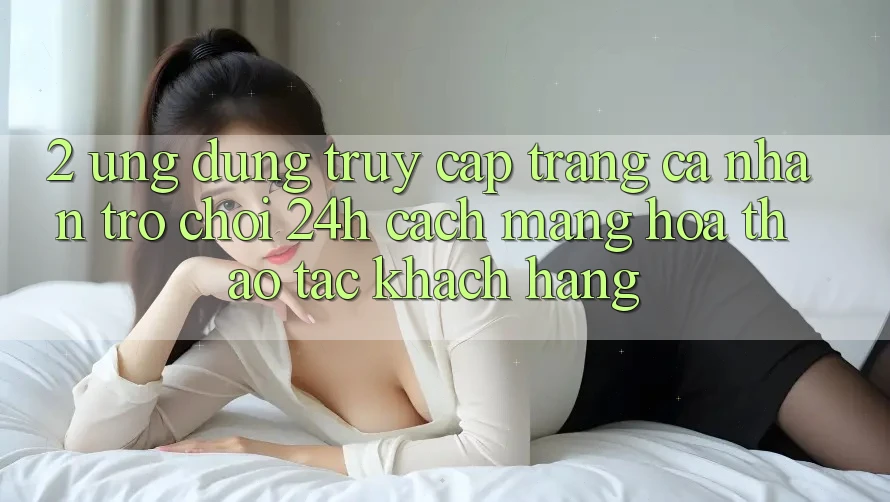 2. Ứng Dụng Truy cập trang cá nhân Trò chơi 24h: Cách Mạng Hóa Thao tác Khách hàng