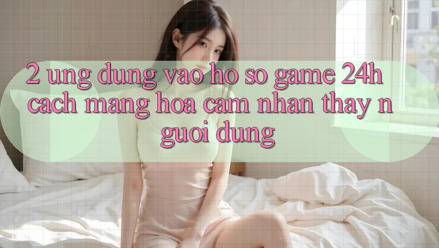 2. Ứng Dụng Vào hồ sơ Game 24h: Cách Mạng Hóa Cảm nhận thấy Người Dùng 2. Ứng Dụng Vào hồ sơ Game 24h: Cách Mạng Hóa Cảm nhận thấy Người Dùng
