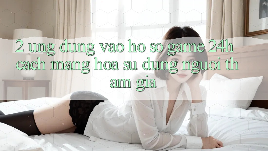 2. Ứng Dụng Vào hồ sơ Game 24h: Cách Mạng Hóa Sử dụng Người tham gia