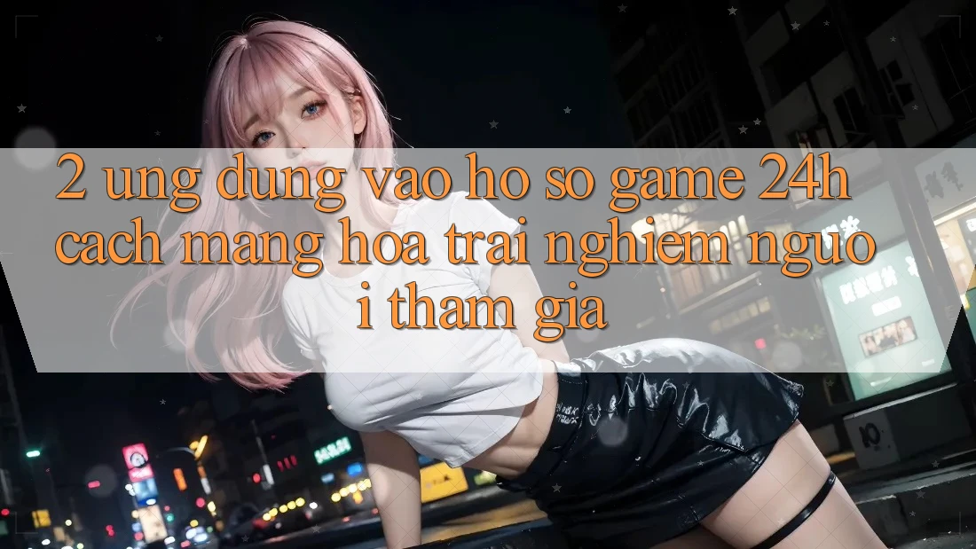 2. Ứng Dụng Vào hồ sơ Game 24h: Cách Mạng Hóa Trải Nghiệm Người tham gia