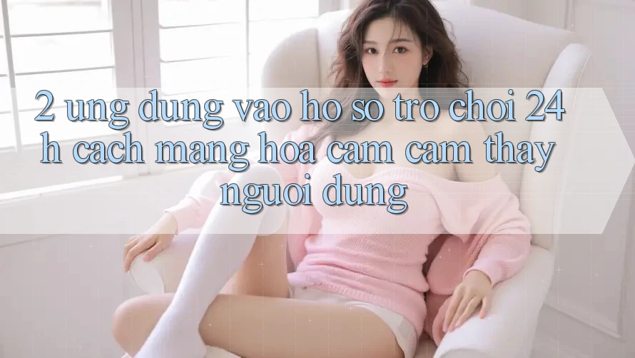 2. Ứng Dụng Vào hồ sơ Trò chơi 24h: Cách Mạng Hóa Cảm cảm thấy Người Dùng