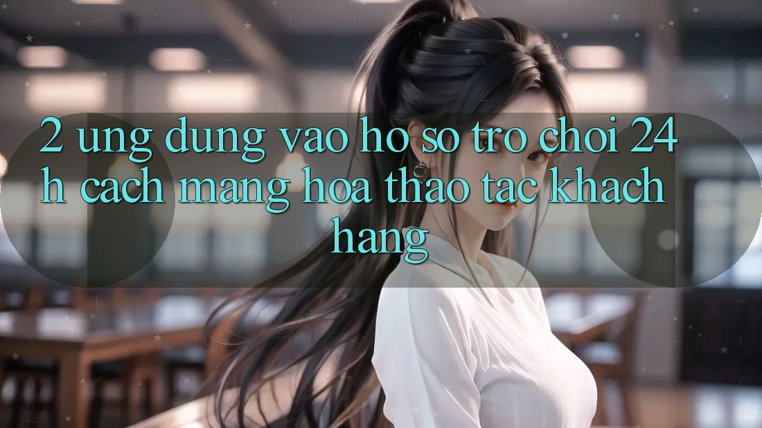 2. Ứng Dụng Vào hồ sơ Trò chơi 24h: Cách Mạng Hóa Thao tác Khách hàng