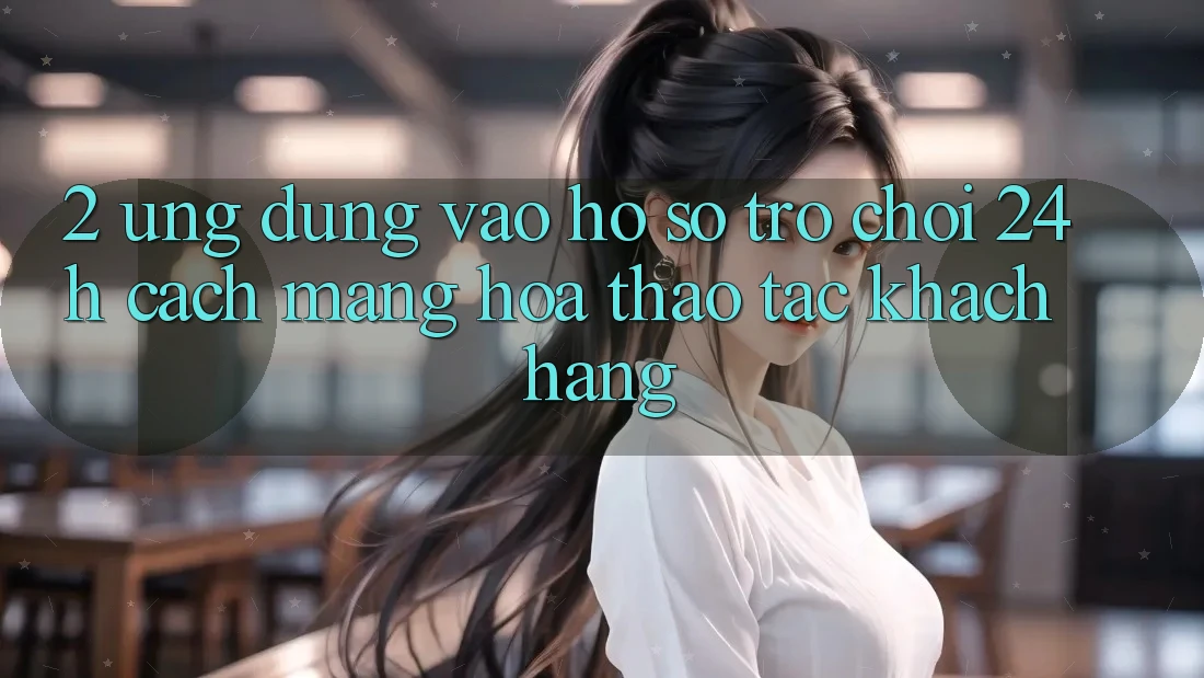 2. Ứng Dụng Vào hồ sơ Trò chơi 24h: Cách Mạng Hóa Thao tác Khách hàng