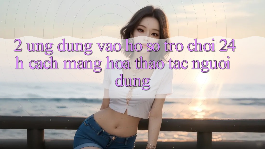 2. Ứng Dụng Vào hồ sơ Trò chơi 24h: Cách Mạng Hóa Thao tác Người Dùng