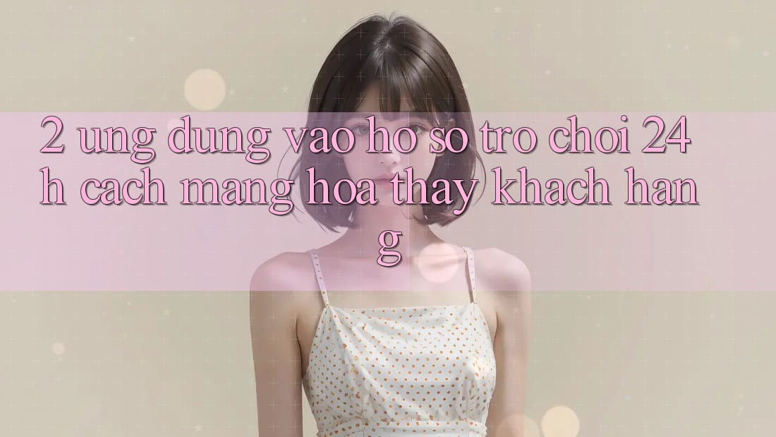 2. Ứng Dụng Vào hồ sơ Trò chơi 24h: Cách Mạng Hóa Thấy Khách hàng 2. Ứng Dụng Vào hồ sơ Trò chơi 24h: Cách Mạng Hóa Thấy Khách hàng