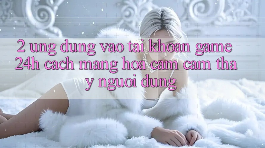 2. Ứng Dụng Vào tài khoản Game 24h: Cách Mạng Hóa Cảm cảm thấy Người dùng