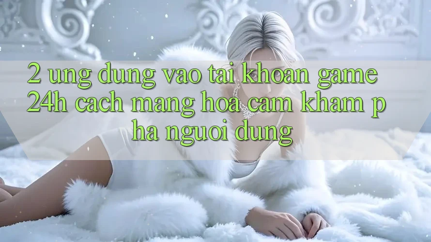 2. Ứng Dụng Vào tài khoản Game 24h: Cách Mạng Hóa Cảm khám phá Người Dùng 2. Ứng Dụng Vào tài khoản Game 24h: Cách Mạng Hóa Cảm khám phá Người Dùng