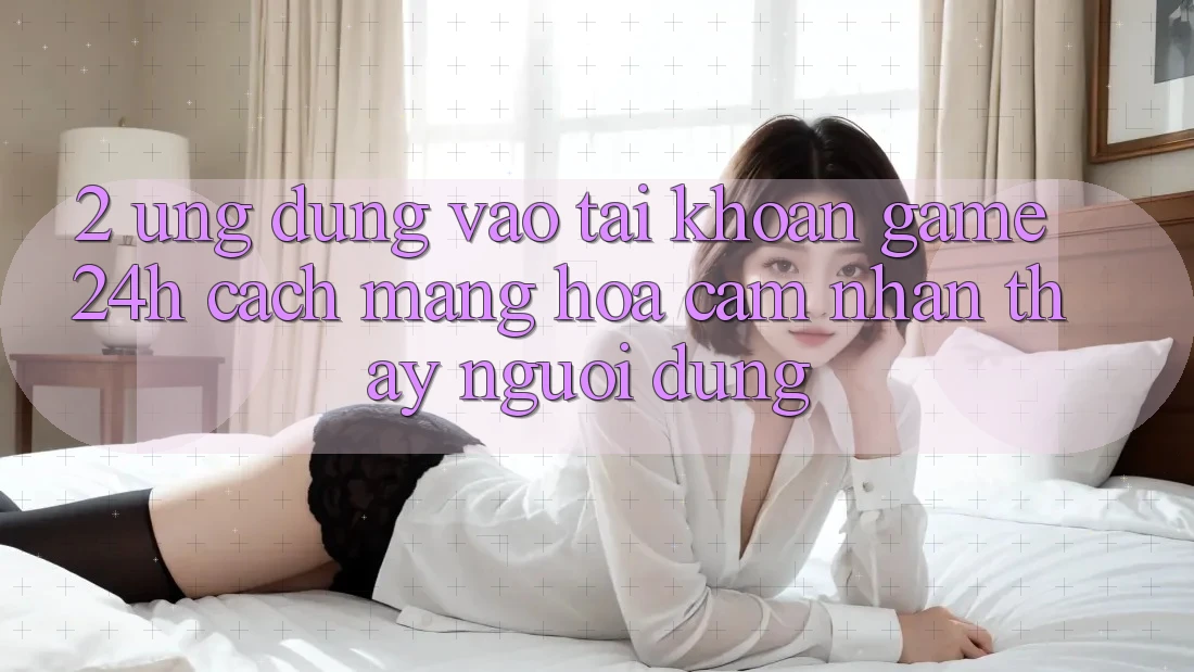 2. Ứng Dụng Vào tài khoản Game 24h: Cách Mạng Hóa Cảm nhận thấy Người Dùng