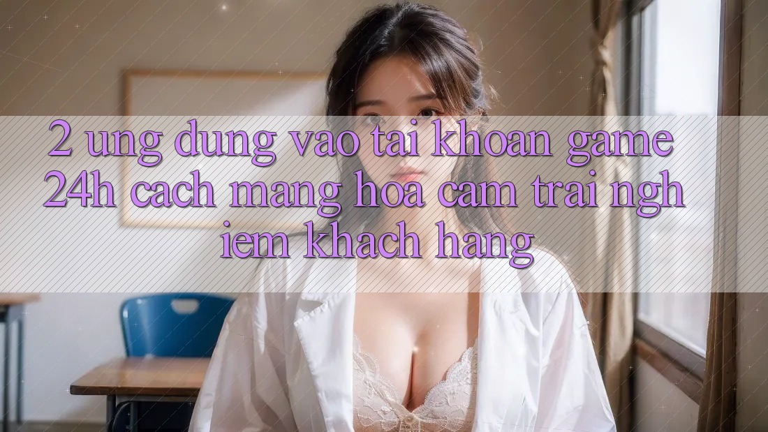 2. Ứng Dụng Vào tài khoản Game 24h: Cách Mạng Hóa Cảm trải nghiệm Khách hàng