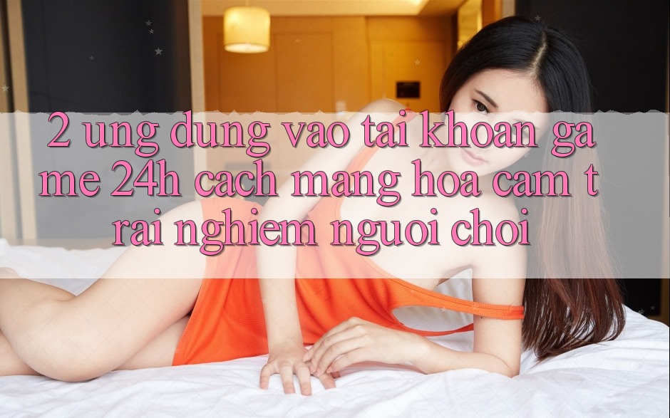 2. Ứng dụng Vào tài khoản Game 24h: Cách Mạng Hóa Cảm trải nghiệm Người chơi