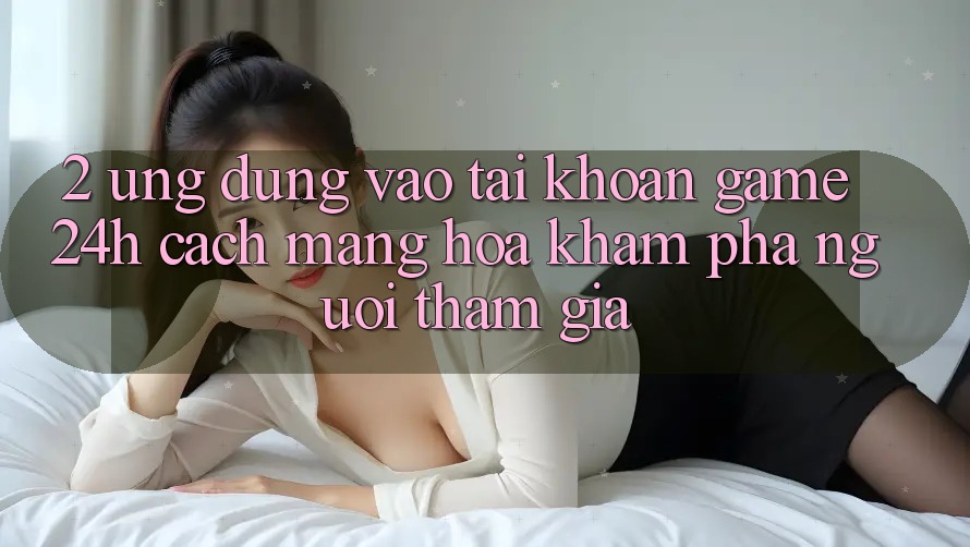 2. Ứng Dụng Vào tài khoản Game 24h: Cách Mạng Hóa Khám phá Người tham gia