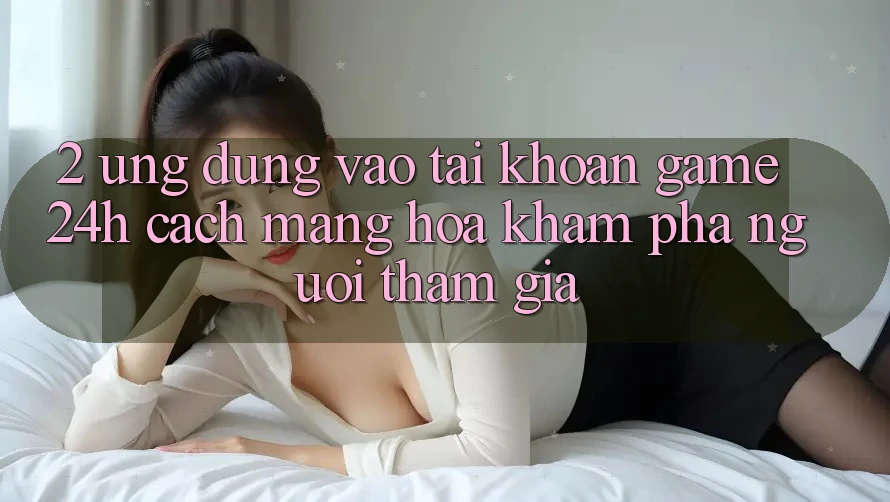 2. Ứng Dụng Vào tài khoản Game 24h: Cách Mạng Hóa Khám phá Người tham gia