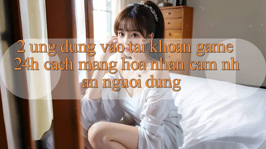 2. Ứng Dụng Vào tài khoản Game 24h: Cách Mạng Hóa Nhận cảm nhận Người Dùng