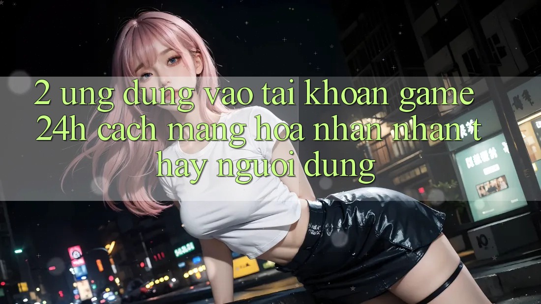 2. Ứng dụng Vào tài khoản Game 24h: Cách Mạng Hóa Nhận nhận thấy Người Dùng 2. Ứng dụng Vào tài khoản Game 24h: Cách Mạng Hóa Nhận nhận thấy Người Dùng