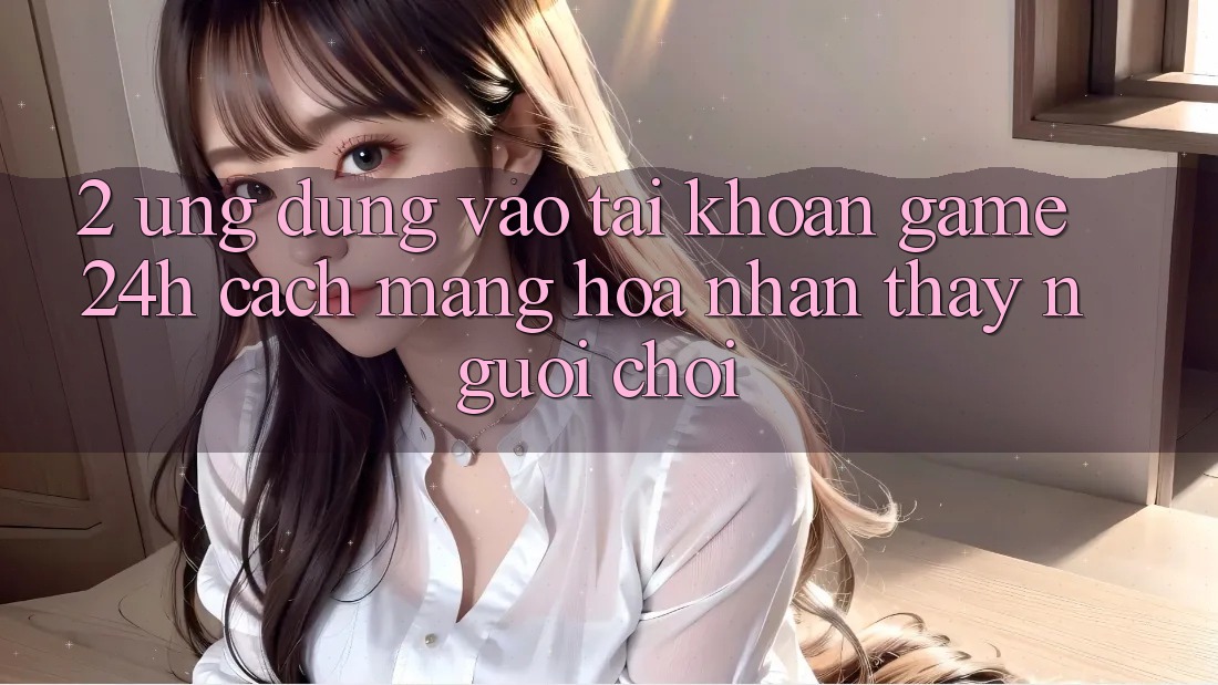 2. Ứng Dụng Vào tài khoản Game 24h: Cách Mạng Hóa Nhận thấy Người chơi