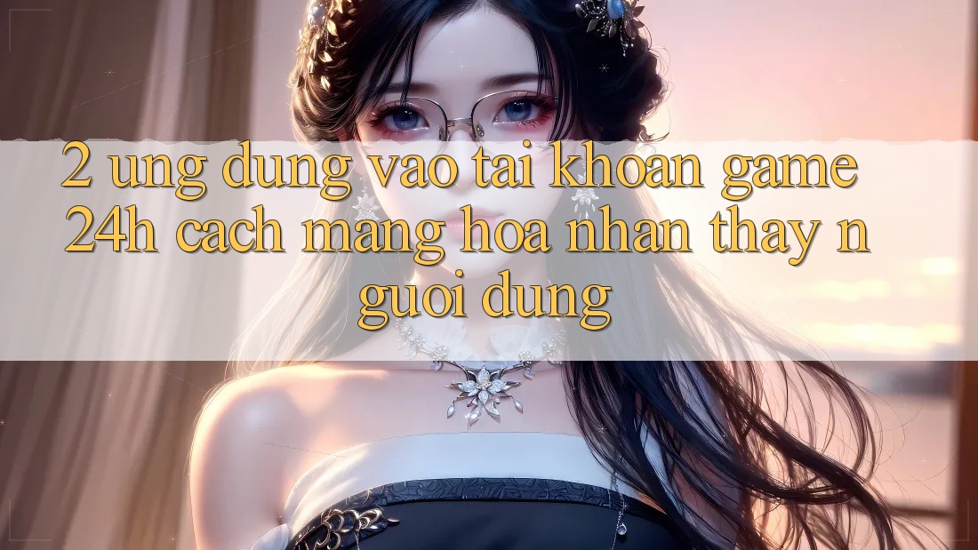 2. Ứng Dụng Vào tài khoản Game 24h: Cách Mạng Hóa Nhận thấy Người Dùng