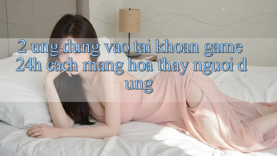 2. Ứng Dụng Vào tài khoản Game 24h: Cách Mạng Hóa Thấy Người Dùng 2. Ứng Dụng Vào tài khoản Game 24h: Cách Mạng Hóa Thấy Người Dùng