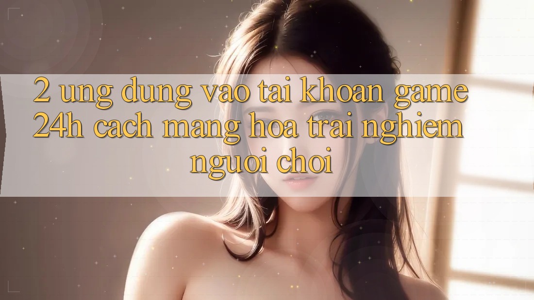 2. Ứng Dụng Vào tài khoản Game 24h: Cách Mạng Hóa Trải Nghiệm Người chơi