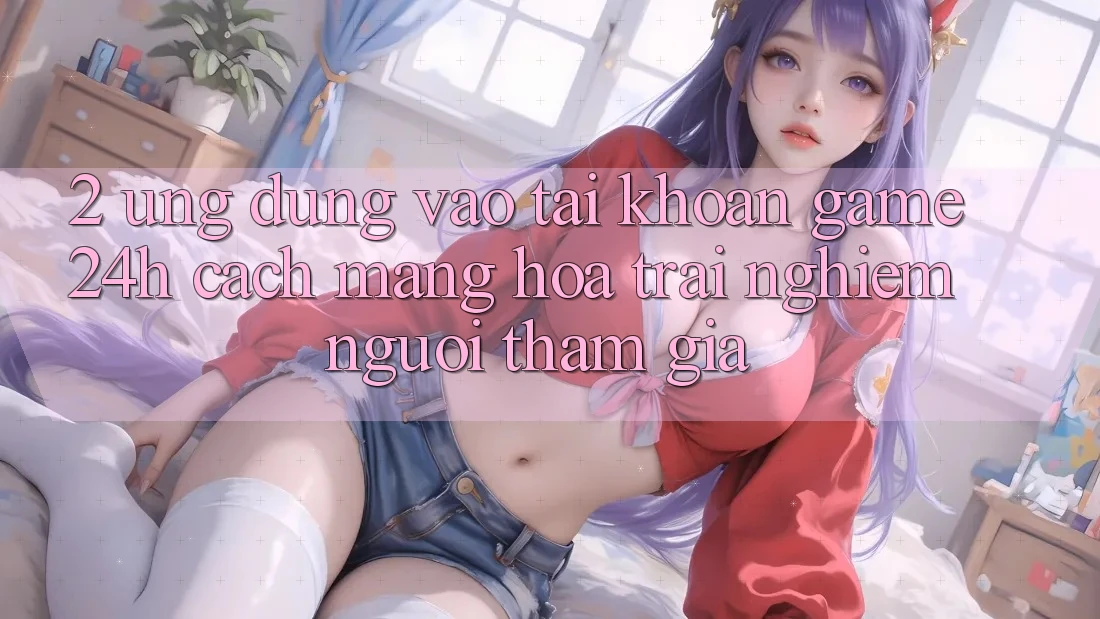 2. Ứng Dụng Vào tài khoản Game 24h: Cách Mạng Hóa Trải Nghiệm Người tham gia 2. Ứng Dụng Vào tài khoản Game 24h: Cách Mạng Hóa Trải Nghiệm Người tham gia