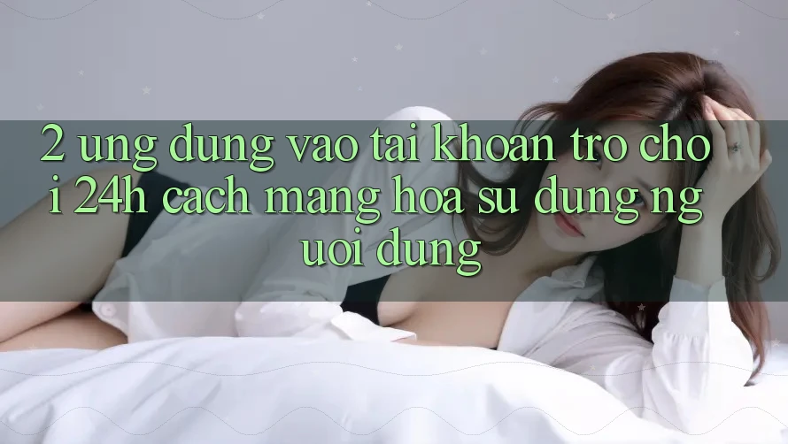 2. Ứng Dụng Vào tài khoản Trò chơi 24h: Cách Mạng Hóa Sử dụng Người Dùng 2. Ứng Dụng Vào tài khoản Trò chơi 24h: Cách Mạng Hóa Sử dụng Người Dùng