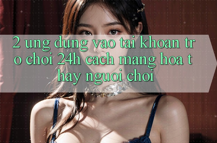 2. Ứng Dụng Vào tài khoản Trò chơi 24h: Cách Mạng Hóa Thấy Người chơi 2. Ứng Dụng Vào tài khoản Trò chơi 24h: Cách Mạng Hóa Thấy Người chơi