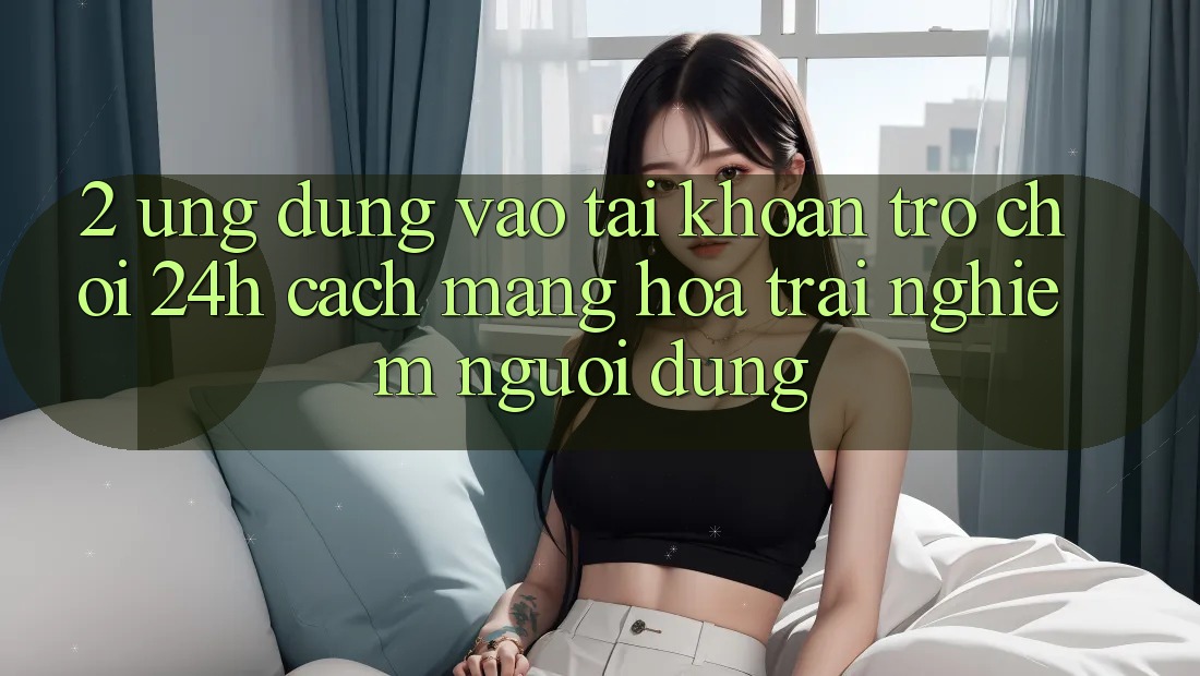 2. Ứng Dụng Vào tài khoản Trò chơi 24h: Cách Mạng Hóa Trải Nghiệm Người Dùng
