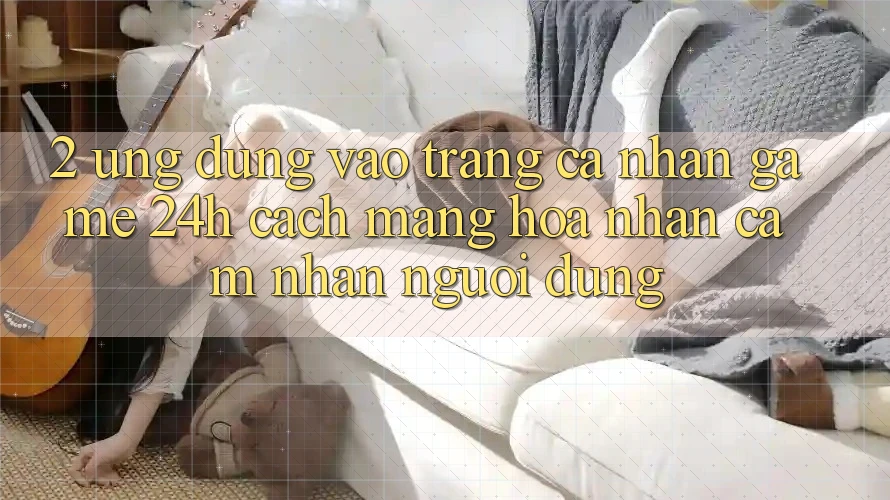 2. Ứng Dụng Vào trang cá nhân Game 24h: Cách Mạng Hóa Nhận cảm nhận Người Dùng