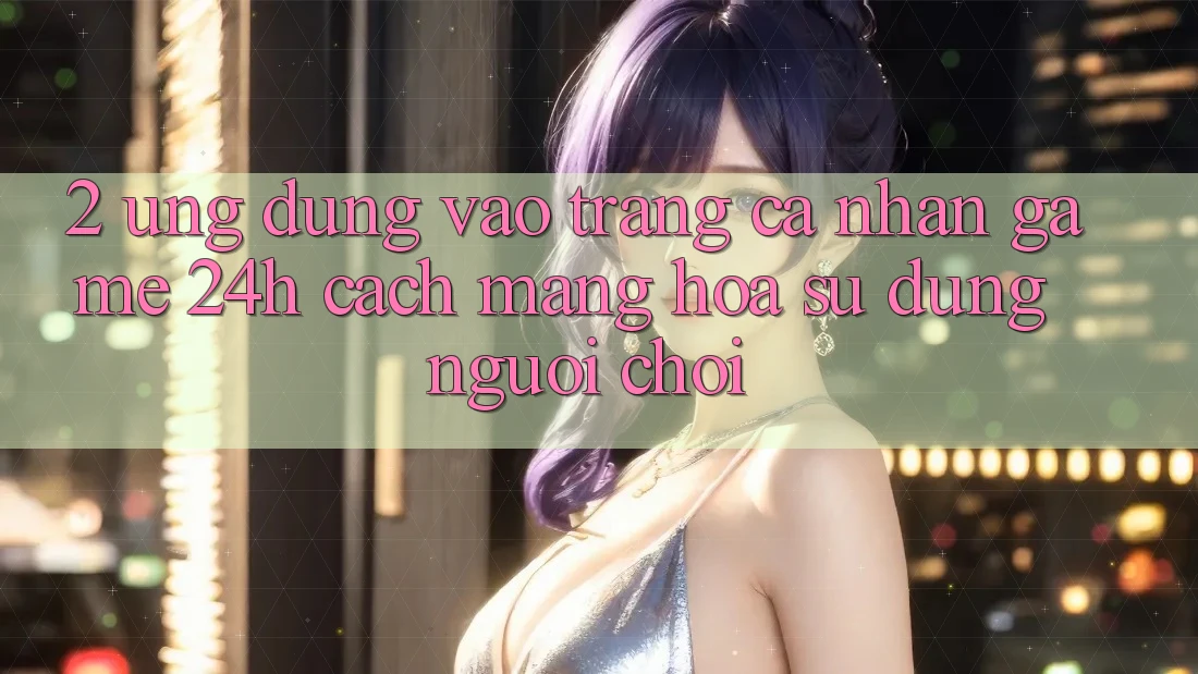 2. Ứng Dụng Vào trang cá nhân Game 24h: Cách Mạng Hóa Sử dụng Người chơi 2. Ứng Dụng Vào trang cá nhân Game 24h: Cách Mạng Hóa Sử dụng Người chơi