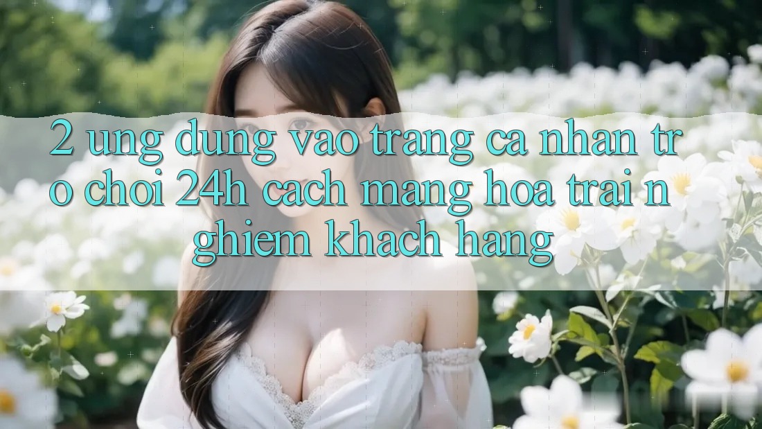 2. Ứng Dụng Vào trang cá nhân Trò chơi 24h: Cách Mạng Hóa Trải Nghiệm Khách hàng