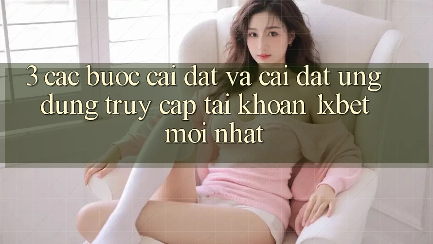 3. Các bước Cài đặt Và Cài Đặt Ứng Dụng Truy cập tài khoản 1xbet Mới Nhất