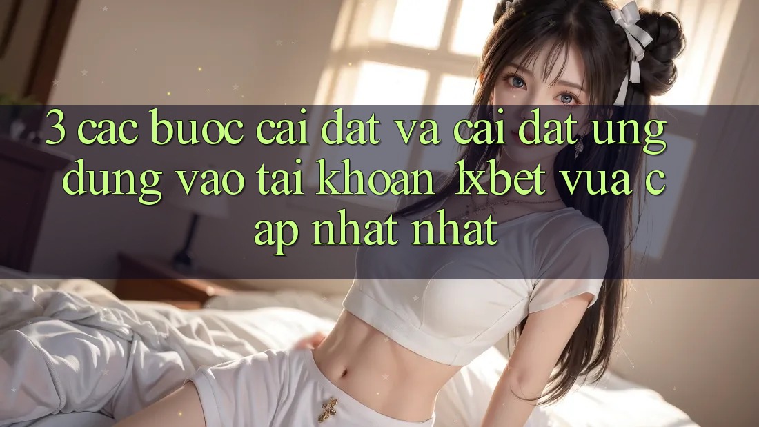 3. Các bước Cài đặt Và Cài Đặt Ứng Dụng Vào tài khoản 1xbet Vừa cập nhật Nhất