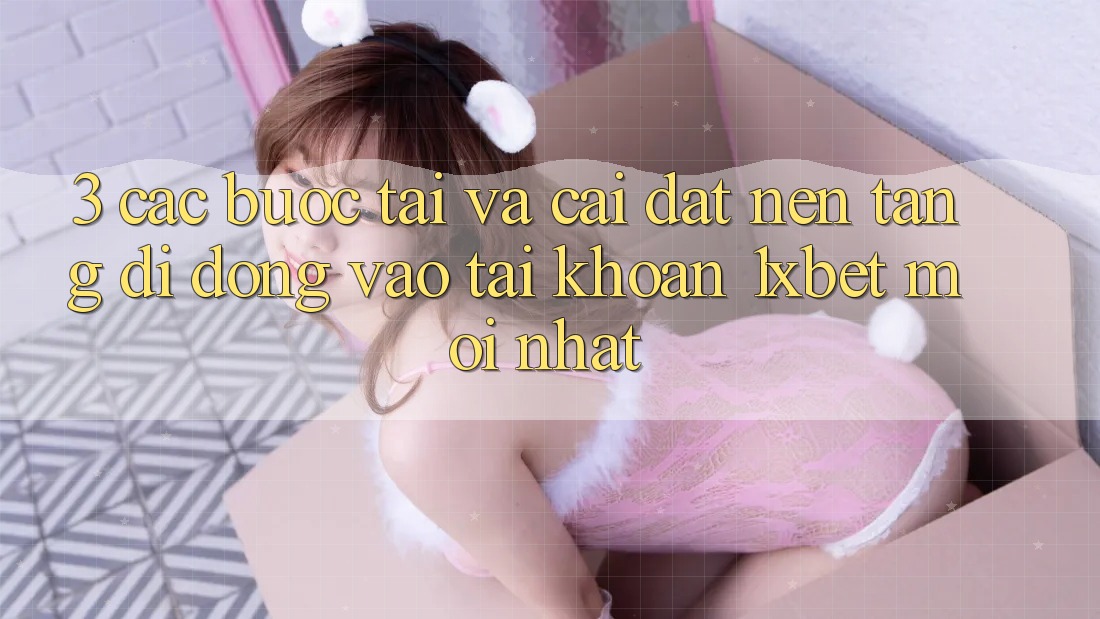 3. Các bước Tải Và Cài Đặt Nền tảng di động Vào tài khoản 1xbet Mới Nhất