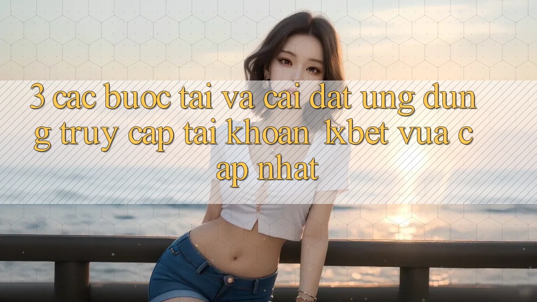 3. Các bước Tải Và Cài Đặt Ứng Dụng Truy cập tài khoản 1xbet Vừa cập nhật