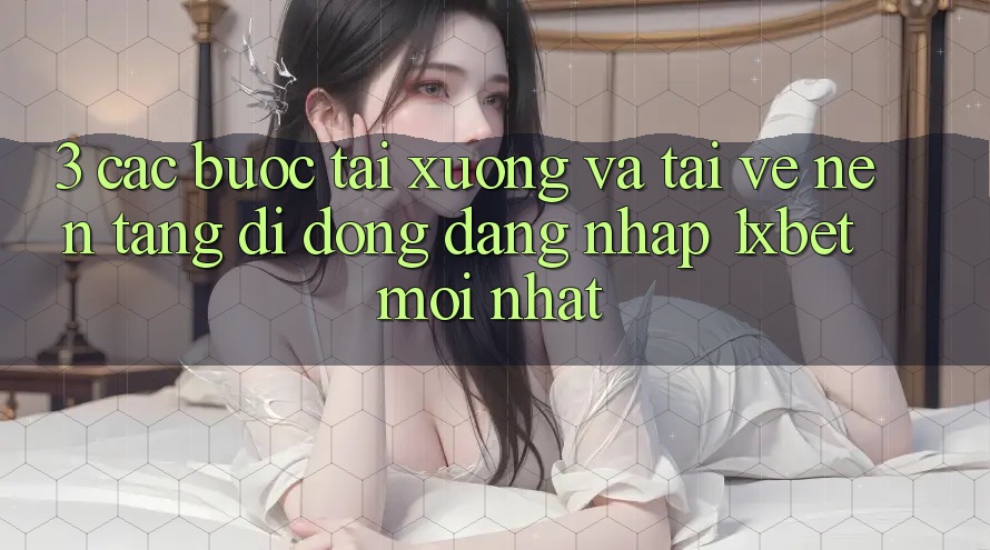 3. Các bước Tải xuống Và Tải về Nền tảng di động Đăng Nhập 1xbet Mới Nhất