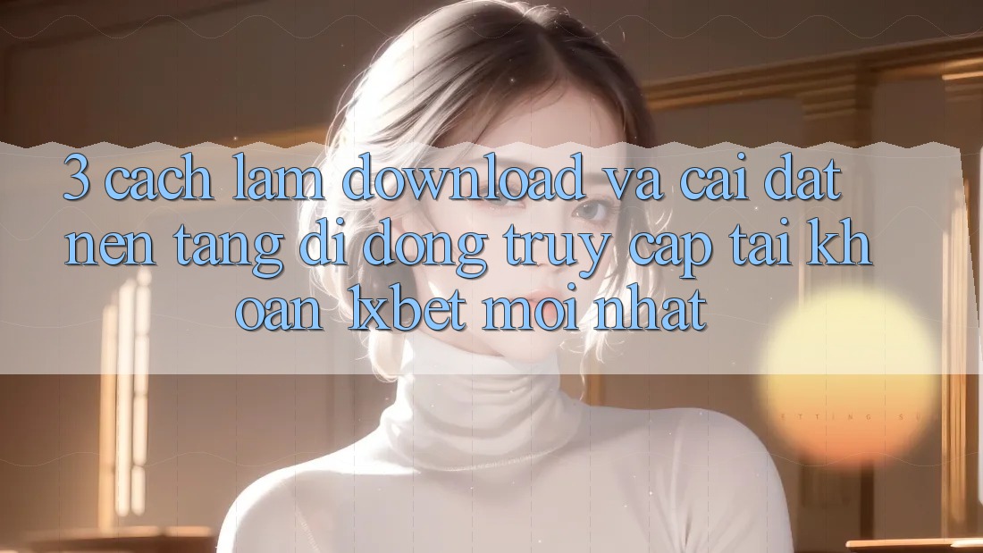 3. Cách làm Download Và Cài Đặt Nền tảng di động Truy cập tài khoản 1xbet Mới Nhất