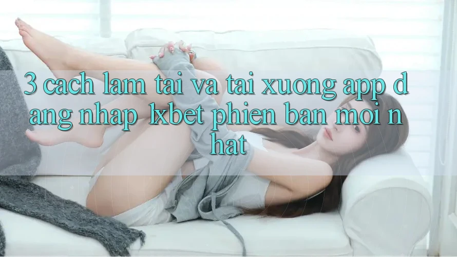 3. Cách làm Tải Và Tải xuống App Đăng Nhập 1xbet Phiên bản mới Nhất