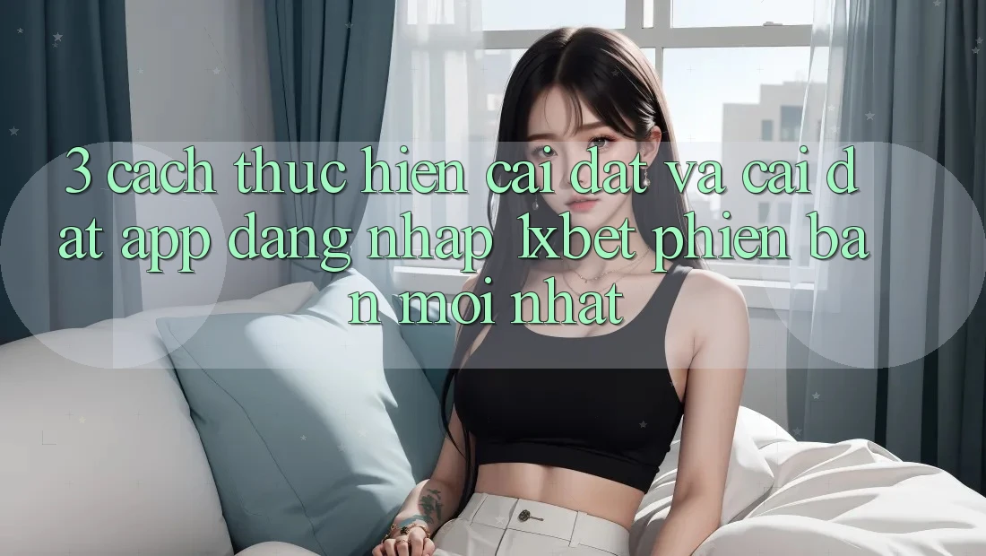 3. Cách thực hiện Cài đặt Và Cài Đặt App Đăng Nhập 1xbet Phiên bản mới Nhất