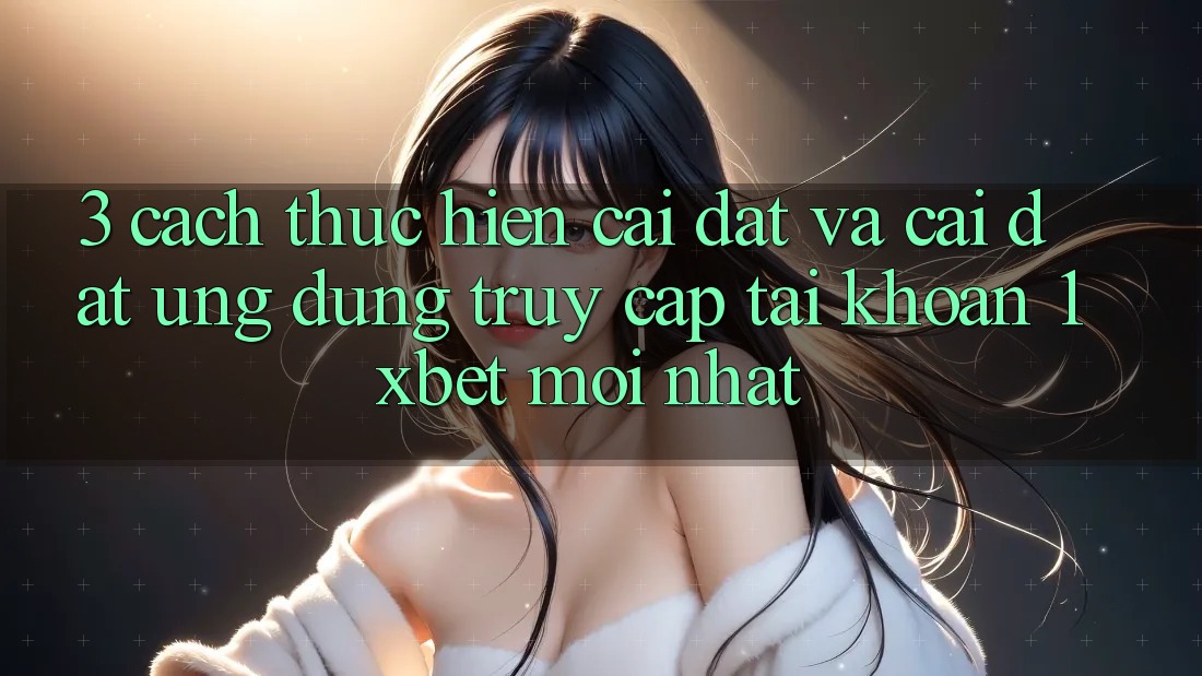 3. Cách thực hiện Cài đặt Và Cài Đặt Ứng Dụng Truy cập tài khoản 1xbet Mới nhất