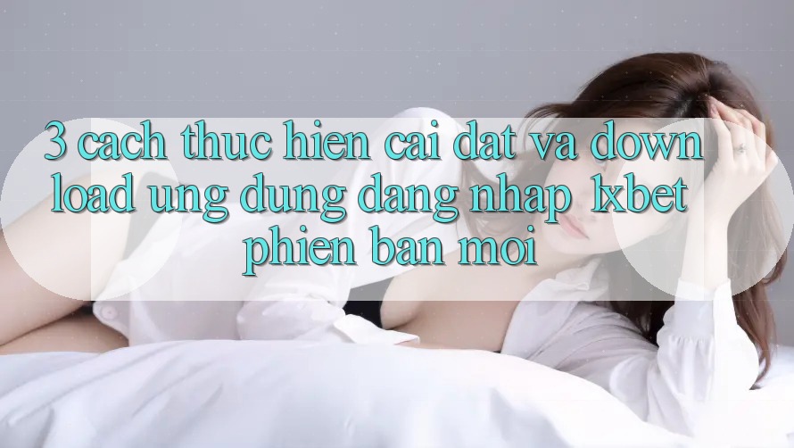 3. Cách thực hiện Cài đặt Và Download Ứng Dụng Đăng Nhập 1xbet Phiên bản mới