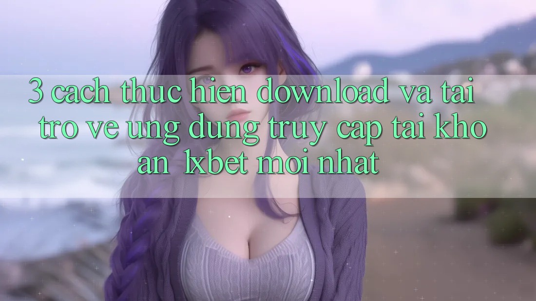 3. Cách thực hiện Download Và Tải trở về Ứng Dụng Truy cập tài khoản 1xbet Mới Nhất