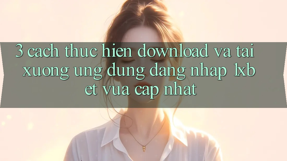 3. Cách thực hiện Download Và Tải xuống Ứng Dụng Đăng Nhập 1xbet Vừa cập nhật