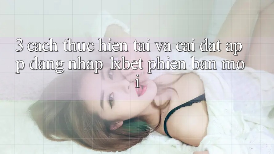 3. Cách thực hiện Tải Và Cài Đặt App Đăng Nhập 1xbet Phiên bản mới